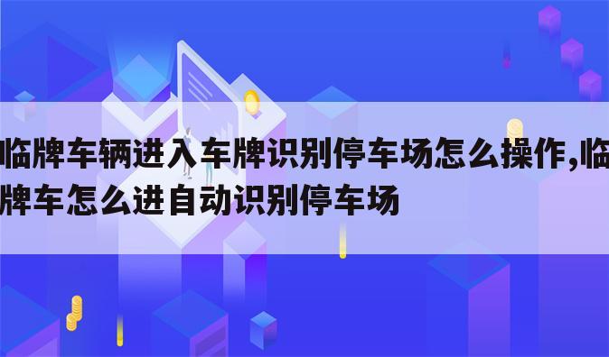 临牌车辆进入车牌识别停车场怎么操作,临牌车怎么进自动识别停车场