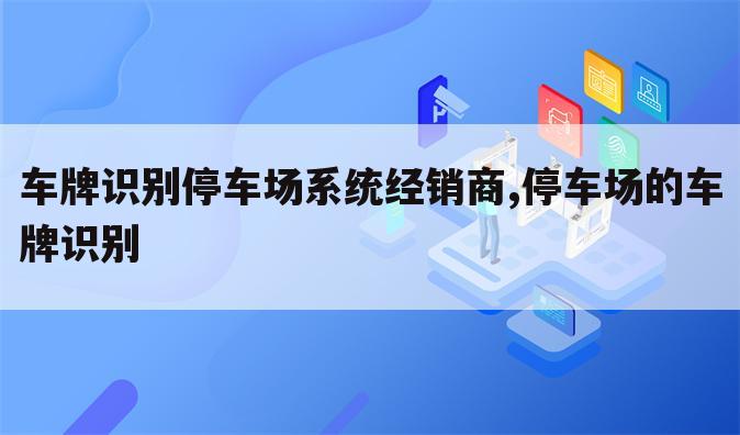车牌识别停车场系统经销商,停车场的车牌识别