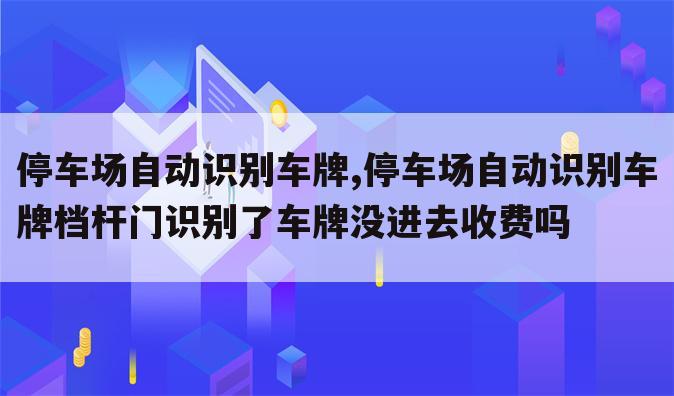停车场自动识别车牌,停车场自动识别车牌档杆门识别了车牌没进去收费吗