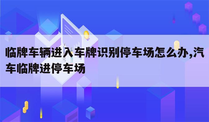 临牌车辆进入车牌识别停车场怎么办,汽车临牌进停车场