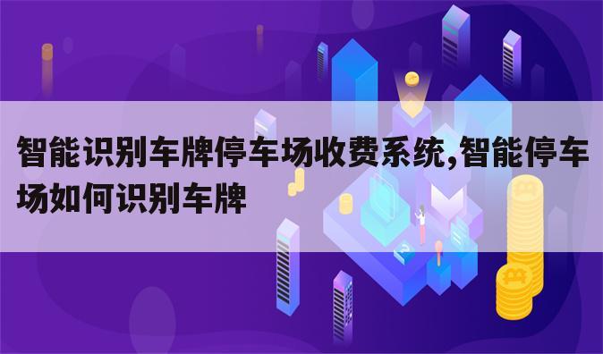 智能识别车牌停车场收费系统,智能停车场如何识别车牌