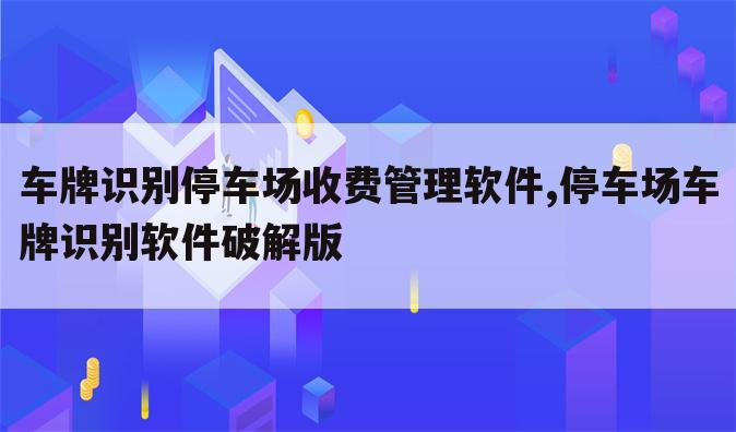 车牌识别停车场收费管理软件,停车场车牌识别软件破解版
