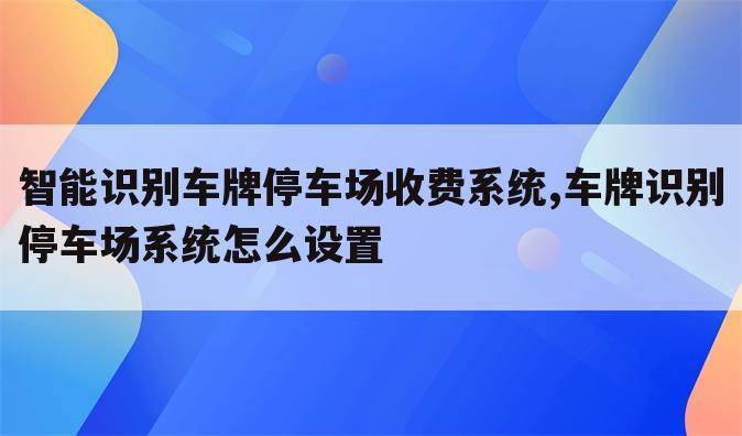 智能识别车牌停车场收费系统,车牌识别停车场系统怎么设置