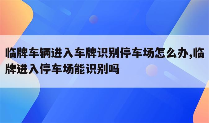 临牌车辆进入车牌识别停车场怎么办,临牌进入停车场能识别吗