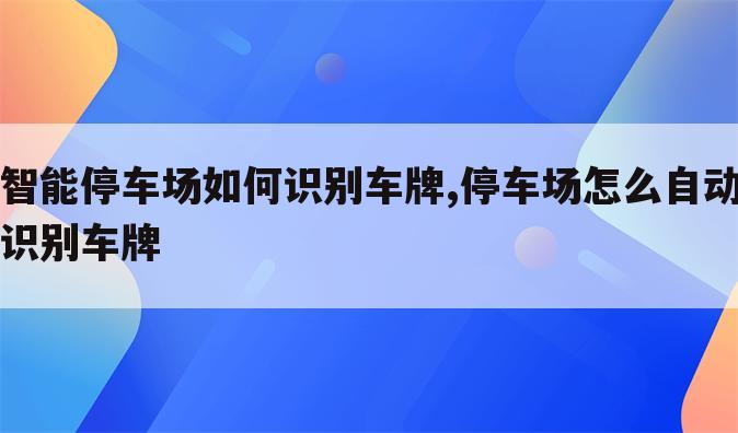 智能停车场如何识别车牌,停车场怎么自动识别车牌