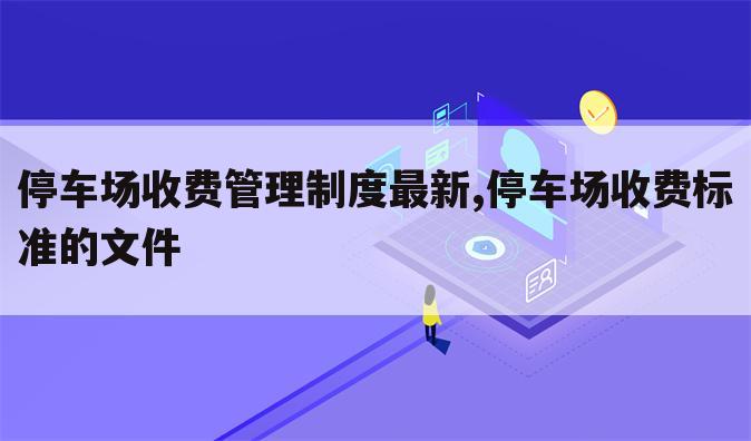 停车场收费管理制度最新,停车场收费标准的文件